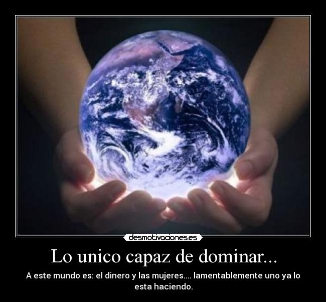 Lo unico capaz de dominar... - A este mundo es: el dinero y las mujeres.... lamentablemente uno ya lo esta haciendo.