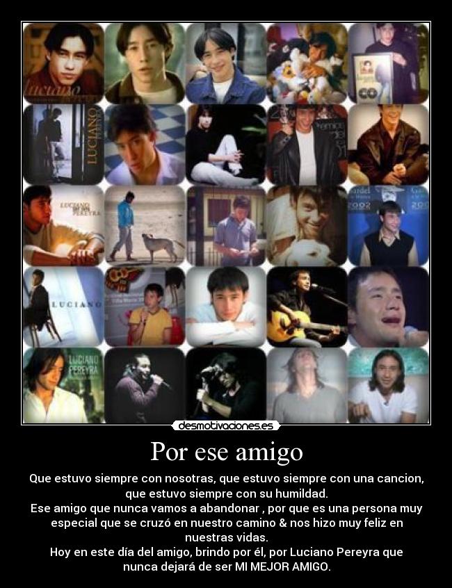 Por ese amigo - Que estuvo siempre con nosotras, que estuvo siempre con una cancion,
que estuvo siempre con su humildad.
Ese amigo que nunca vamos a abandonar , por que es una persona muy
especial que se cruzó en nuestro camino & nos hizo muy feliz en
nuestras vidas.
Hoy en este día del amigo, brindo por él, por Luciano Pereyra que
nunca dejará de ser MI MEJOR AMIGO.