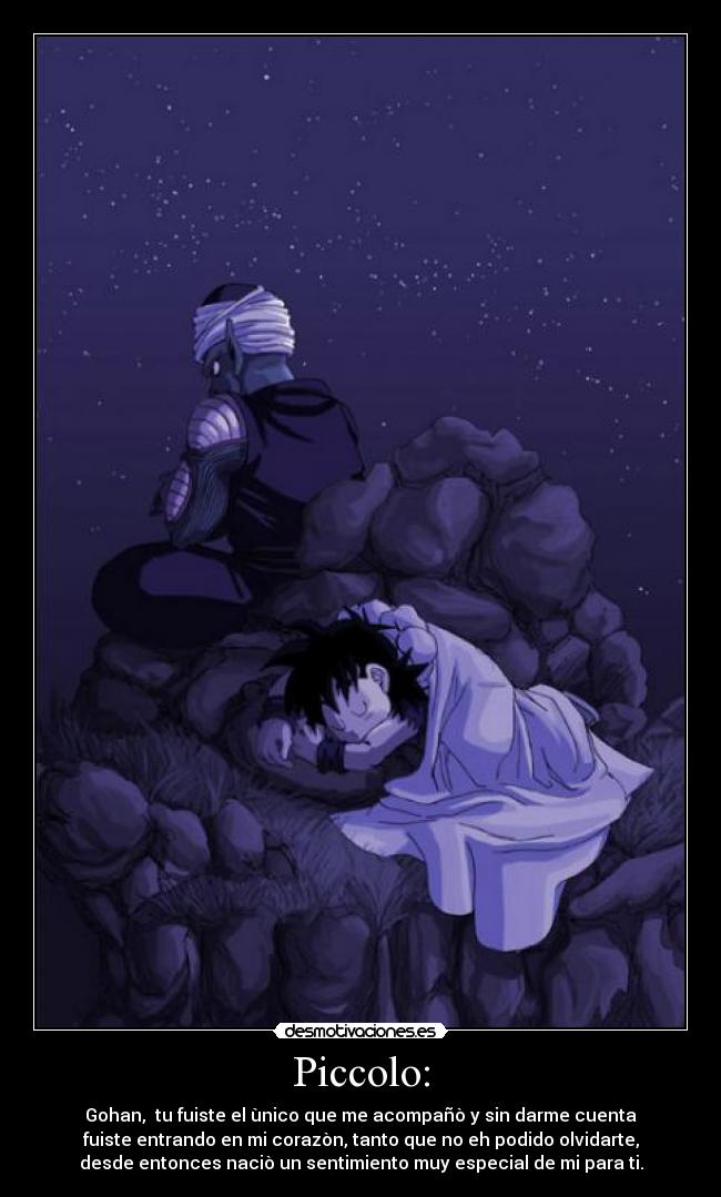 Piccolo: - Gohan,  tu fuiste el ùnico que me acompañò y sin darme cuenta
fuiste entrando en mi corazòn, tanto que no eh podido olvidarte,
desde entonces naciò un sentimiento muy especial de mi para ti.
