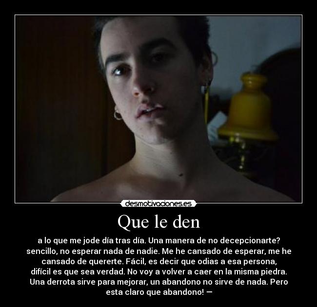 Que le den - a lo que me jode día tras día. Una manera de no decepcionarte?
sencillo, no esperar nada de nadie. Me he cansado de esperar, me he
cansado de quererte. Fácil, es decir que odias a esa persona,
difícil es que sea verdad. No voy a volver a caer en la misma piedra.
Una derrota sirve para mejorar, un abandono no sirve de nada. Pero
esta claro que abandono! —
