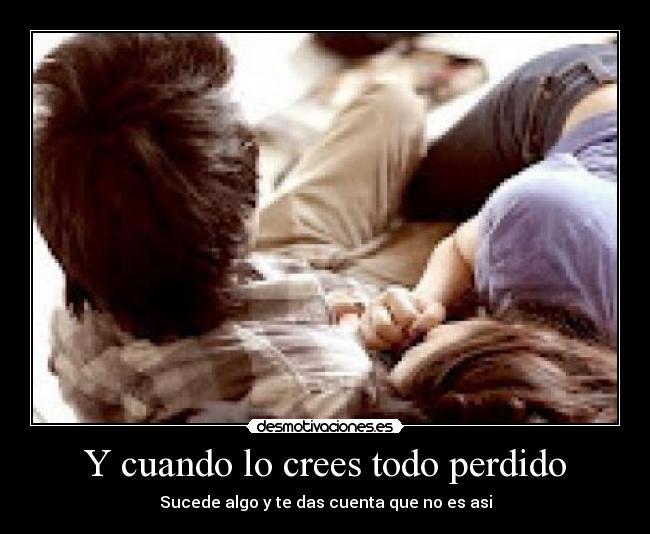 Y cuando lo crees todo perdido - Sucede algo y te das cuenta que no es asi