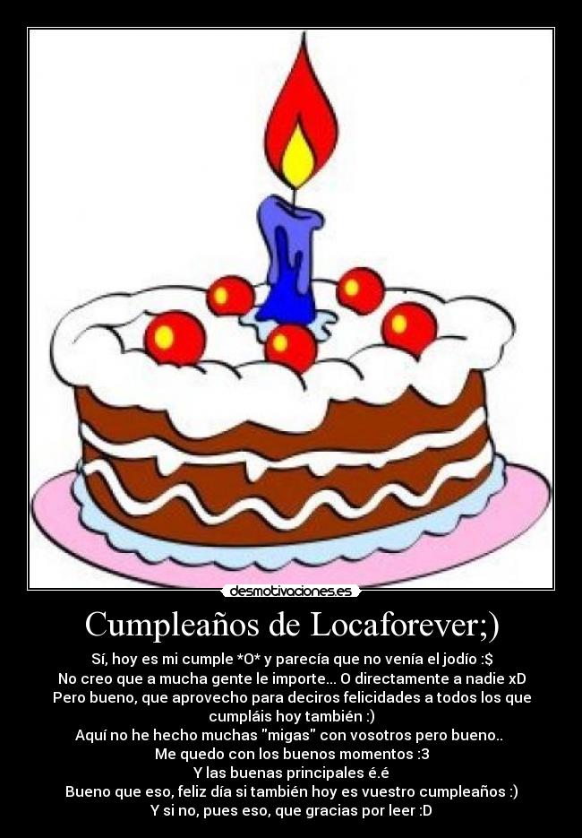 Cumpleaños de Locaforever;) - Sí, hoy es mi cumple *O* y parecía que no venía el jodío :$
No creo que a mucha gente le importe... O directamente a nadie xD
Pero bueno, que aprovecho para deciros felicidades a todos los que
cumpláis hoy también :)
Aquí no he hecho muchas migas con vosotros pero bueno.. 
Me quedo con los buenos momentos :3
Y las buenas principales é.é
Bueno que eso, feliz día si también hoy es vuestro cumpleaños :)
Y si no, pues eso, que gracias por leer :D