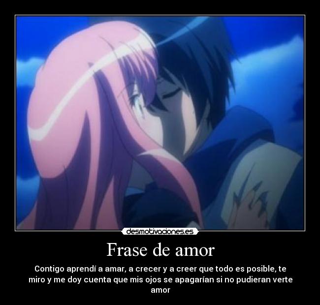 Frase de amor - Contigo aprendí a amar, a crecer y a creer que todo es posible, te
miro y me doy cuenta que mis ojos se apagarían si no pudieran verte
amor
