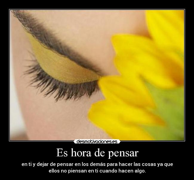 Es hora de pensar - en ti y dejar de pensar en los demás para hacer las cosas ya que
ellos no piensan en ti cuando hacen algo.