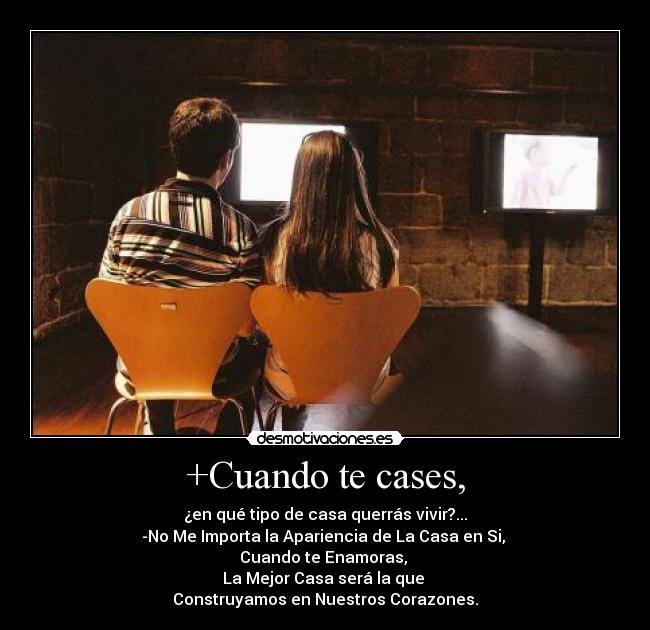 +Cuando te cases, - ¿en qué tipo de casa querrás vivir?...
-No Me Importa la Apariencia de La Casa en Si,
Cuando te Enamoras,
La Mejor Casa será la que
Construyamos en Nuestros Corazones.