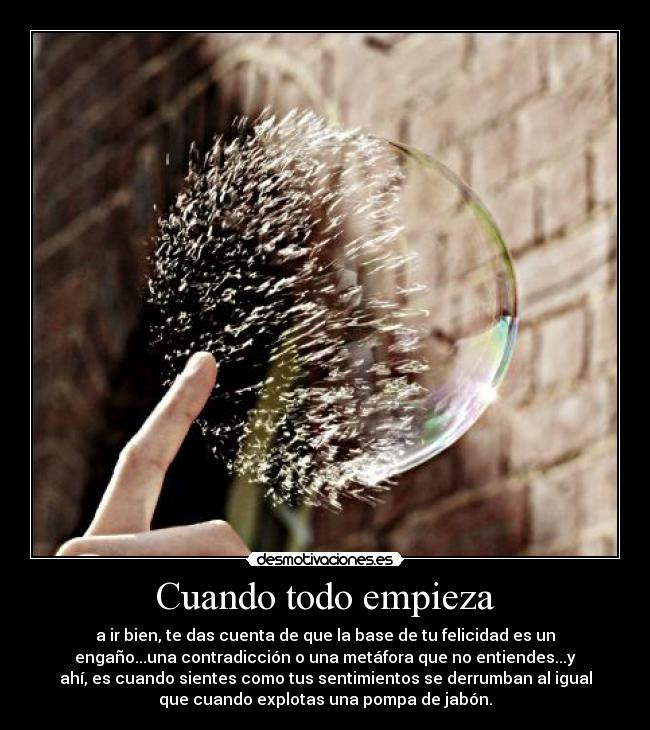 Cuando todo empieza - a ir bien, te das cuenta de que la base de tu felicidad es un
engaño...una contradicción o una metáfora que no entiendes...y
ahí, es cuando sientes como tus sentimientos se derrumban al igual
que cuando explotas una pompa de jabón.
