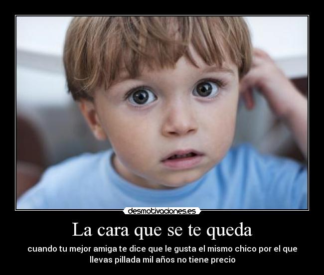La cara que se te queda - cuando tu mejor amiga te dice que le gusta el mismo chico por el que
llevas pillada mil años no tiene precio