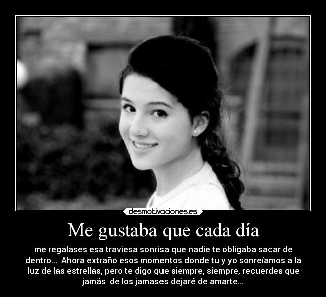 Me gustaba que cada día - me regalases esa traviesa sonrisa que nadie te obligaba sacar de
dentro... Ahora extraño esos momentos donde tu y yo sonreíamos a la
luz de las estrellas, pero te digo que siempre, siempre, recuerdes que
jamás de los jamases dejaré de amarte...