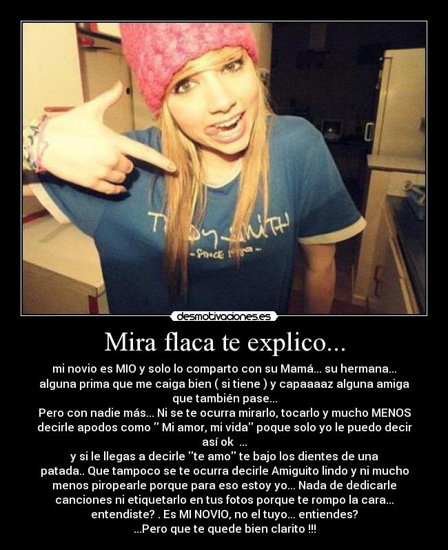 Mira flaca te explico... - mi novio es MIO y solo lo comparto con su Mamá... su hermana...
alguna prima que me caiga bien ( si tiene ) y capaaaaz alguna amiga
que también pase...
Pero con nadie más... Ni se te ocurra mirarlo, tocarlo y mucho MENOS
decirle apodos como Mi amor, mi vida poque solo yo le puedo decir
así ok ...
y si le llegas a decirle te amo te bajo los dientes de una
patada.. Que tampoco se te ocurra decirle Amiguito lindo y ni mucho
menos piropearle porque para eso estoy yo... Nada de dedicarle
canciones ni etiquetarlo en tus fotos porque te rompo la cara...
entendiste? . Es MI NOVIO, no el tuyo... entiendes?
...Pero que te quede bien clarito !!!