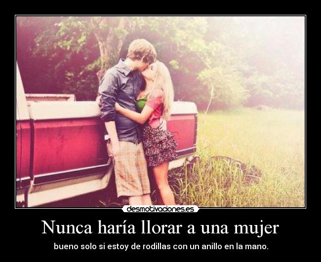 Nunca haría llorar a una mujer - bueno solo si estoy de rodillas con un anillo en la mano.