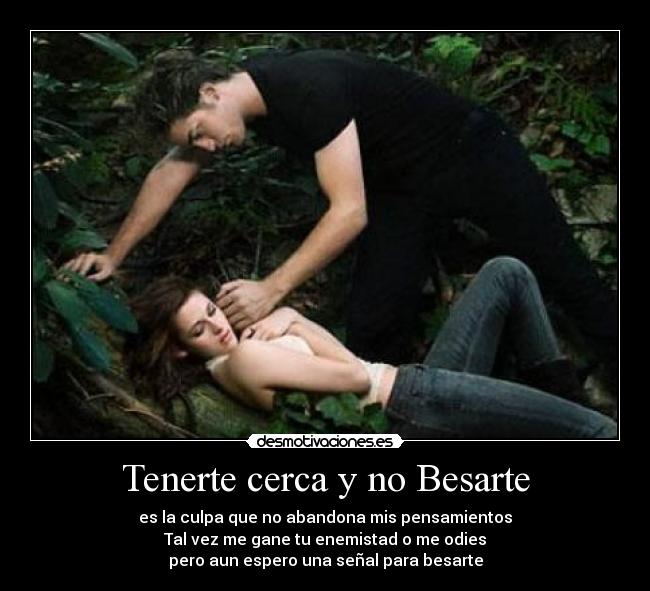 Tenerte cerca y no Besarte - es la culpa que no abandona mis pensamientos
Tal vez me gane tu enemistad o me odies
pero aun espero una señal para besarte