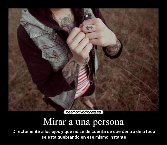 Mirar a una persona - Directamente a los ojos y que no se de cuenta de que dentro de ti todo
se esta quebrando en ese mismo instante