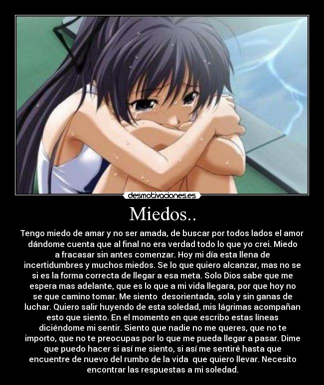 Miedos.. - Tengo miedo de amar y no ser amada, de buscar por todos lados el amor
dándome cuenta que al final no era verdad todo lo que yo crei. Miedo
a fracasar sin antes comenzar. Hoy mi día esta llena de
incertidumbres y muchos miedos. Se lo que quiero alcanzar, mas no se
si es la forma correcta de llegar a esa meta. Solo Dios sabe que me
espera mas adelante, que es lo que a mi vida llegara, por que hoy no
se que camino tomar. Me siento desorientada, sola y sin ganas de
luchar. Quiero salir huyendo de esta soledad, mis lágrimas acompañan
esto que siento. En el momento en que escribo estas líneas
diciéndome mi sentir. Siento que nadie no me queres, que no te
importo, que no te preocupas por lo que me pueda llegar a pasar. Dime
que puedo hacer si así me siento, si así me sentiré hasta que
encuentre de nuevo del rumbo de la vida que quiero llevar. Necesito
encontrar las respuestas a mi soledad.