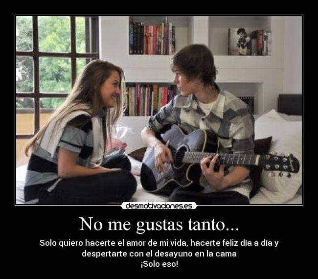No me gustas tanto... - Solo quiero hacerte el amor de mi vida, hacerte feliz día a día y
despertarte con el desayuno en la cama
¡Solo eso!