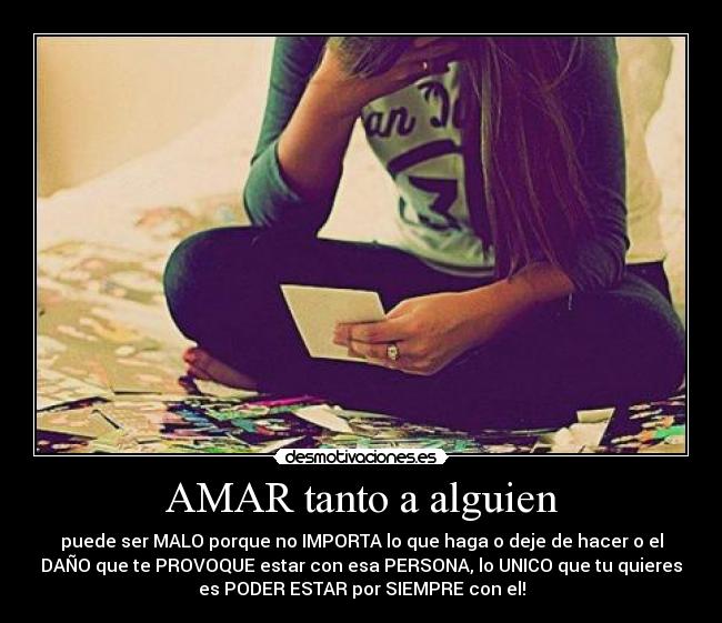 AMAR tanto a alguien - puede ser MALO porque no IMPORTA lo que haga o deje de hacer o el
DAÑO que te PROVOQUE estar con esa PERSONA, lo UNICO que tu quieres
es PODER ESTAR por SIEMPRE con el!