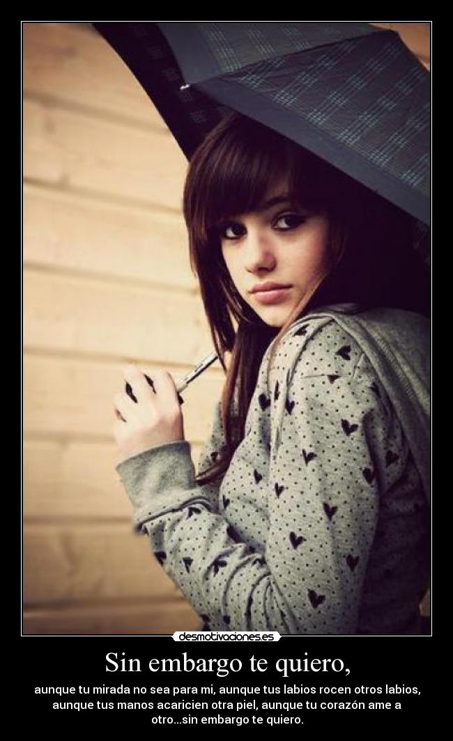 Sin embargo te quiero, - aunque tu mirada no sea para mi, aunque tus labios rocen otros labios,
aunque tus manos acaricien otra piel, aunque tu corazón ame a
otro...sin embargo te quiero.
