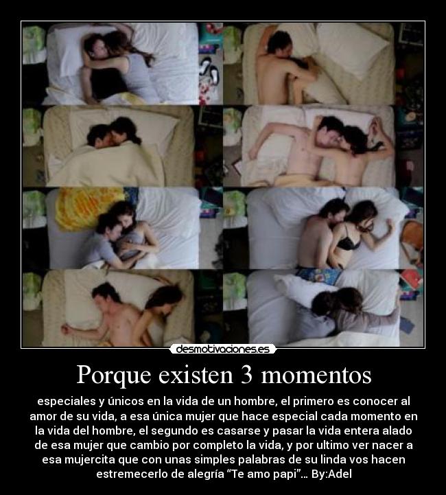 Porque existen 3 momentos - especiales y únicos en la vida de un hombre, el primero es conocer al
amor de su vida, a esa única mujer que hace especial cada momento en
la vida del hombre, el segundo es casarse y pasar la vida entera alado
de esa mujer que cambio por completo la vida, y por ultimo ver nacer a
esa mujercita que con unas simples palabras de su linda vos hacen
estremecerlo de alegría “Te amo papi”… By:Adel