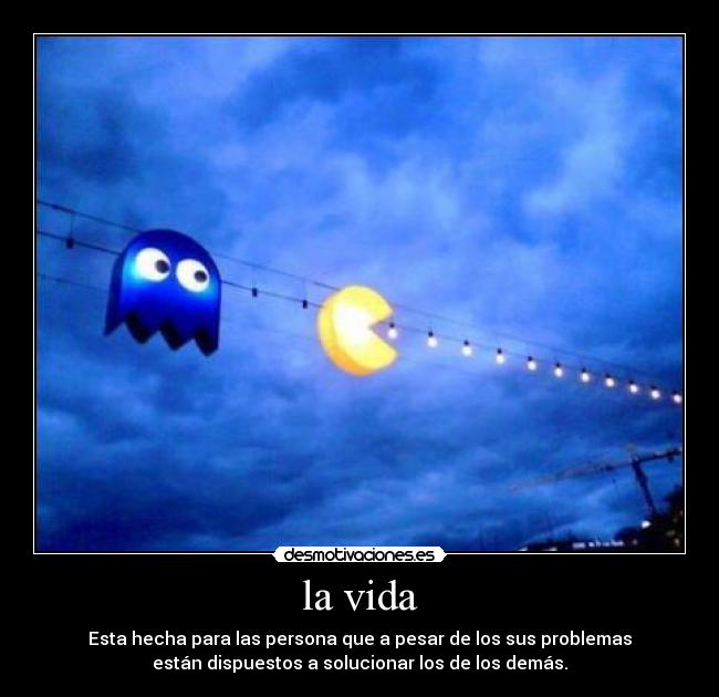 la vida - Esta hecha para las persona que a pesar de los sus problemas
están dispuestos a solucionar los de los demás.