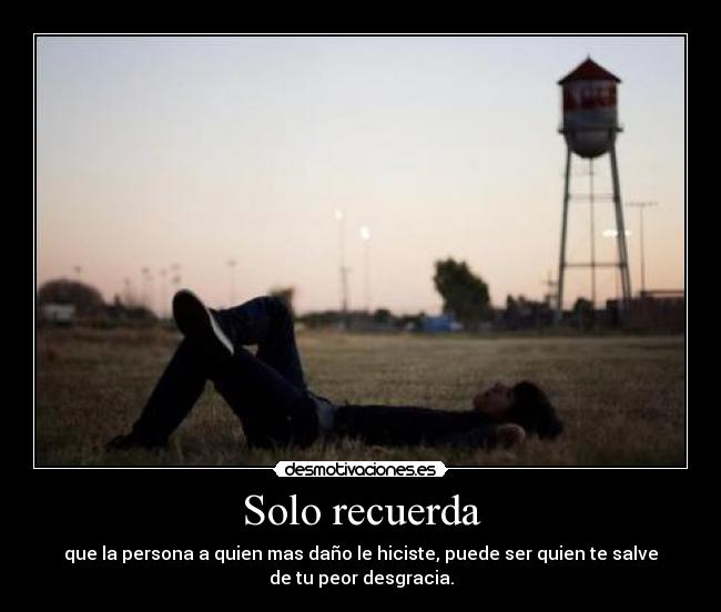 Solo recuerda - que la persona a quien mas daño le hiciste, puede ser quien te salve
de tu peor desgracia.