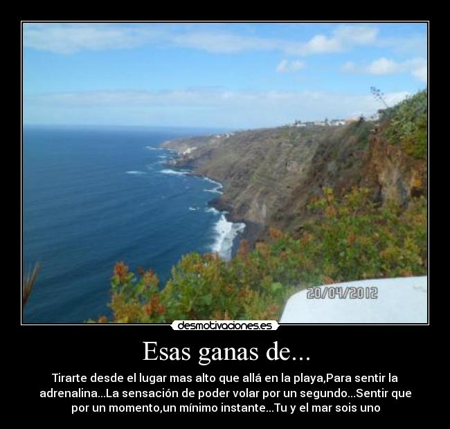 Esas ganas de... - Tirarte desde el lugar mas alto que allá en la playa,Para sentir la
adrenalina...La sensación de poder volar por un segundo...Sentir que
por un momento,un mínimo instante...Tu y el mar sois uno