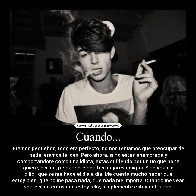 Cuando... - Eramos pequeños, todo era perfecto, no nos teníamos que preocupar de
nada, eramos felices. Pero ahora, si no estas enamorada y
comportándote como una idiota, estas sufriendo por un tío que no te
quiere, o si no, peleándote con tus mejores amigas. Y no veas lo
difícil que se me hace el día a día. Me cuesta mucho hacer que
estoy bien, que no me pasa nada, que nada me importa. Cuando me veas
sonreís, no creas que estoy feliz, simplemente estoy actuando.