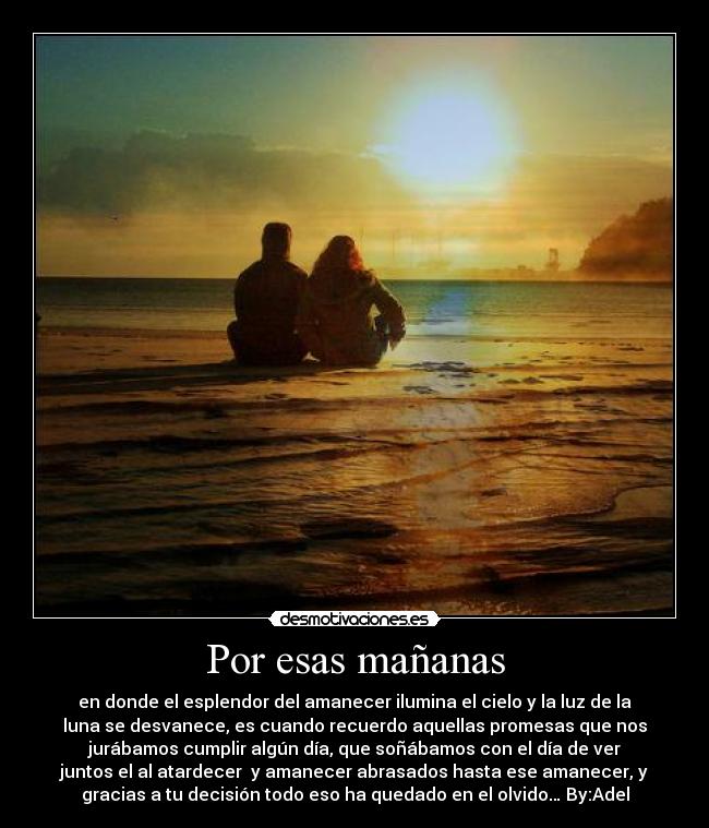 Por esas mañanas - en donde el esplendor del amanecer ilumina el cielo y la luz de la
luna se desvanece, es cuando recuerdo aquellas promesas que nos
jurábamos cumplir algún día, que soñábamos con el día de ver
juntos el al atardecer y amanecer abrasados hasta ese amanecer, y
gracias a tu decisión todo eso ha quedado en el olvido… By:Adel