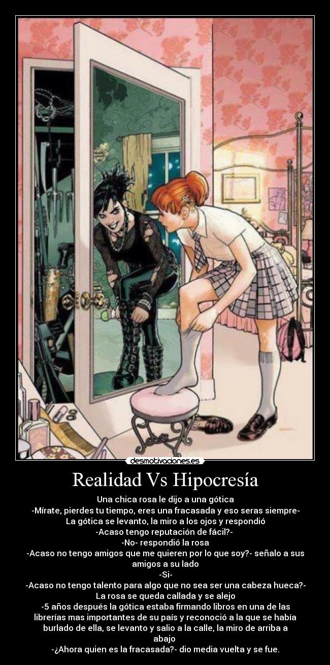 Realidad Vs Hipocresía - Una chica rosa le dijo a una gótica
-Mírate, pierdes tu tiempo, eres una fracasada y eso seras siempre-
La gótica se levanto, la miro a los ojos y respondió
-Acaso tengo reputación de fácil?-
-No- respondió la rosa
-Acaso no tengo amigos que me quieren por lo que soy?- señalo a sus
amigos a su lado
-Si-
-Acaso no tengo talento para algo que no sea ser una cabeza hueca?-
La rosa se queda callada y se alejo
-5 años después la gótica estaba firmando libros en una de las
librerías mas importantes de su país y reconoció a la que se había
burlado de ella, se levanto y salio a la calle, la miro de arriba a
abajo
-¿Ahora quien es la fracasada?- dio media vuelta y se fue.