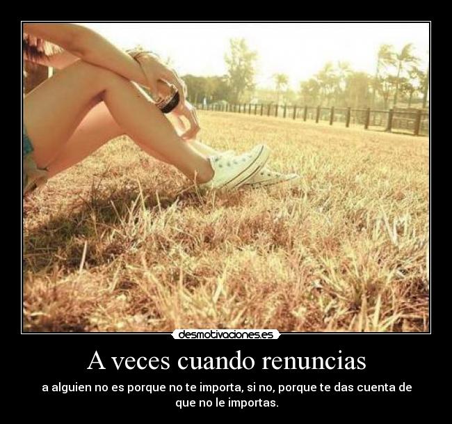 A veces cuando renuncias - a alguien no es porque no te importa, si no, porque te das cuenta de
que no le importas.