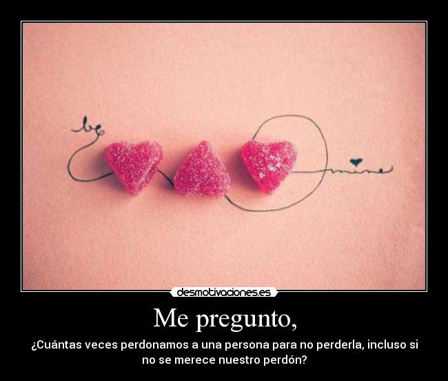 Me pregunto, - ¿Cuántas veces perdonamos a una persona para no perderla, incluso si
no se merece nuestro perdón?