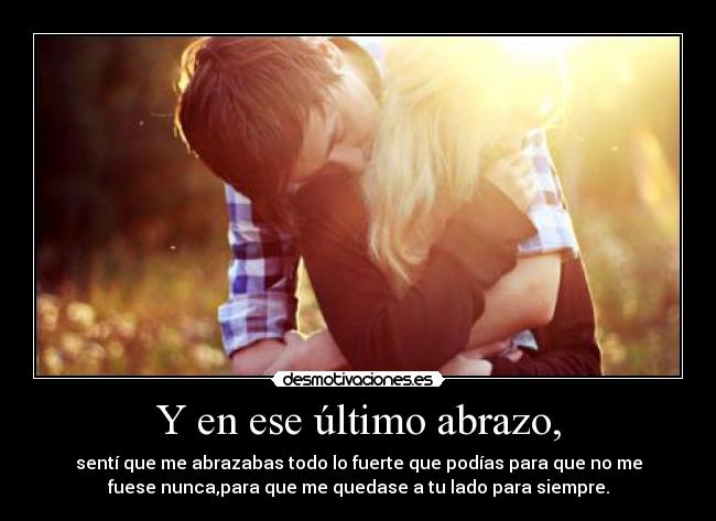 Y en ese último abrazo, - sentí que me abrazabas todo lo fuerte que podías para que no me
fuese nunca,para que me quedase a tu lado para siempre.
