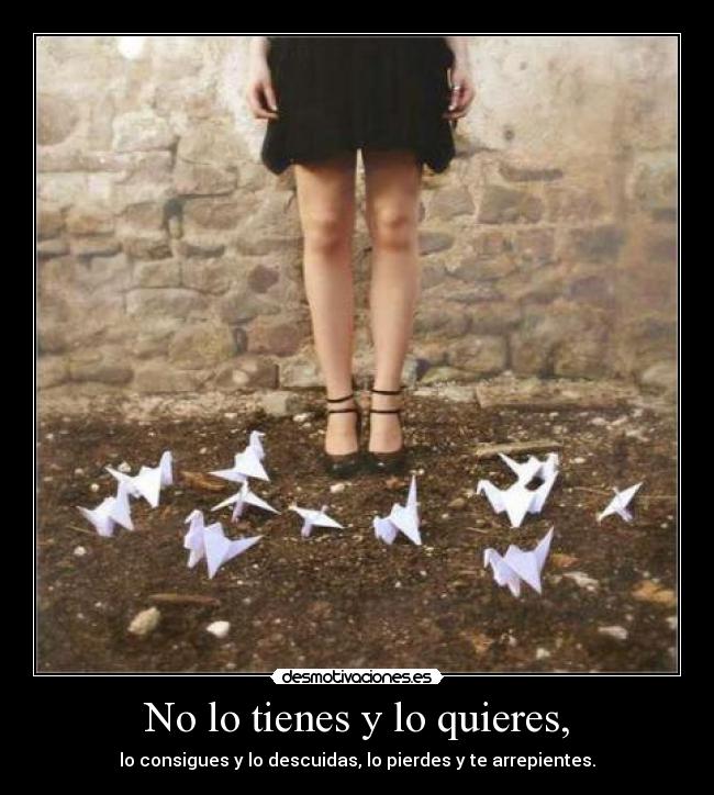 No lo tienes y lo quieres, - lo consigues y lo descuidas, lo pierdes y te arrepientes.