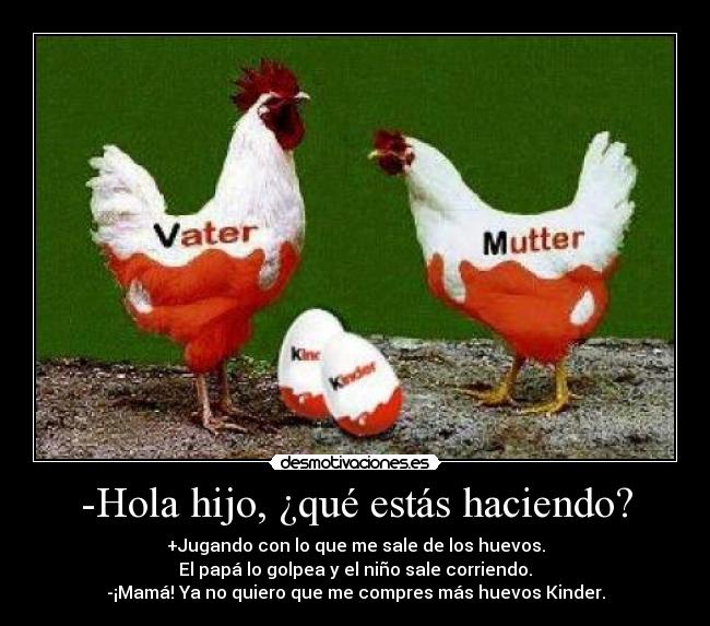 -Hola hijo, ¿qué estás haciendo? - +Jugando con lo que me sale de los huevos.
El papá lo golpea y el niño sale corriendo.
-¡Mamá! Ya no quiero que me compres más huevos Kinder.