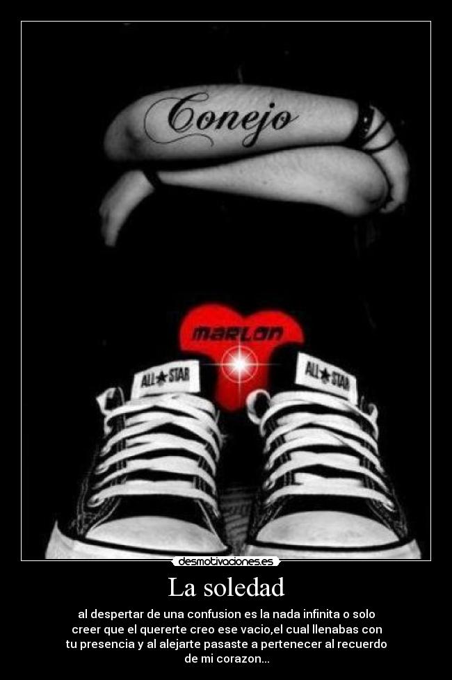 La soledad - al despertar de una confusion es la nada infinita o solo
creer que el quererte creo ese vacio,el cual llenabas con
tu presencia y al alejarte pasaste a pertenecer al recuerdo
de mi corazon...