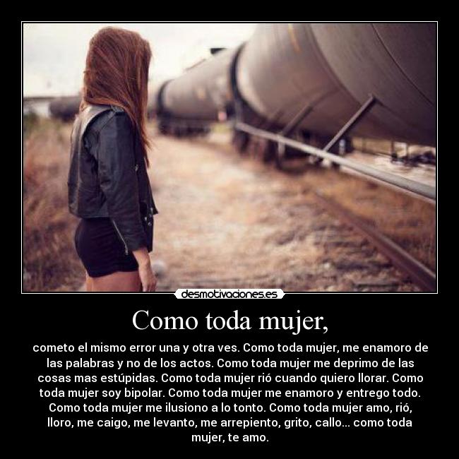Como toda mujer, - cometo el mismo error una y otra ves. Como toda mujer, me enamoro de
las palabras y no de los actos. Como toda mujer me deprimo de las
cosas mas estúpidas. Como toda mujer rió cuando quiero llorar. Como
toda mujer soy bipolar. Como toda mujer me enamoro y entrego todo.
Como toda mujer me ilusiono a lo tonto. Como toda mujer amo, rió,
lloro, me caigo, me levanto, me arrepiento, grito, callo... como toda
mujer, te amo.
