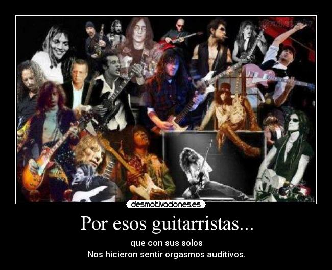 Por esos guitarristas... - que con sus solos
Nos hicieron sentir orgasmos auditivos.