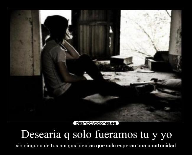 Desearia q solo fueramos tu y yo - sin ninguno de tus amigos ideotas que solo esperan una oportunidad.