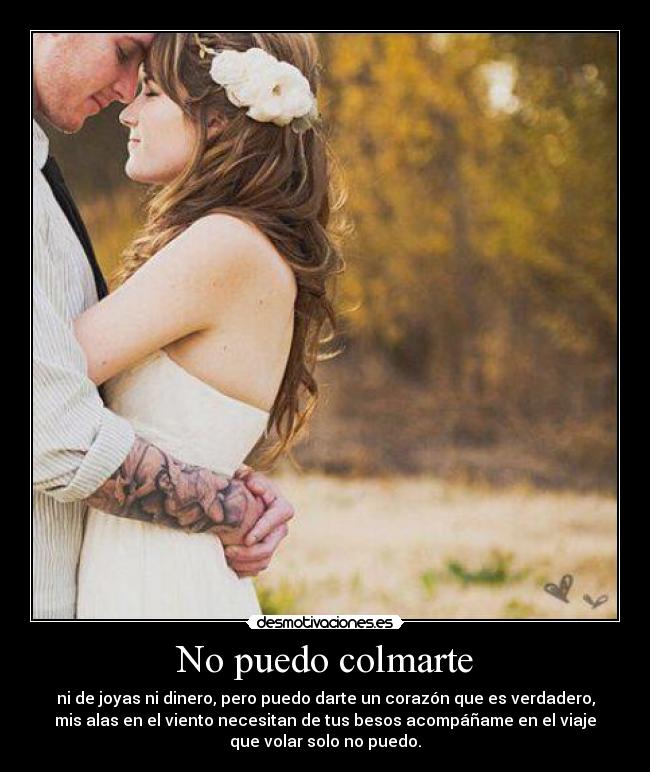 No puedo colmarte - ni de joyas ni dinero, pero puedo darte un corazón que es verdadero,
mis alas en el viento necesitan de tus besos acompáñame en el viaje
que volar solo no puedo.