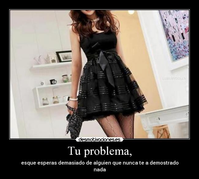 Tu problema, - esque esperas demasiado de alguien que nunca te a demostrado
nada