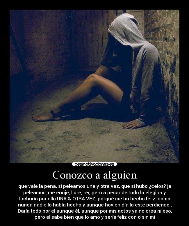 Conozco a alguien - que vale la pena, si peleamos una y otra vez, que si hubo ¿celos? ja
peleamos, me enojé, llore, reí, pero a pesar de todo lo elegiría y
lucharía por ella UNA & OTRA VEZ, porqué me ha hecho feliz♥ como
nunca nadie lo había hecho y aunque hoy en día lo este perdiendo ,
Daría todo por el aunque él, aunque por mis actos ya no crea ni eso,
pero el sabe bien que lo amo y sería feliz con o sin mi♥