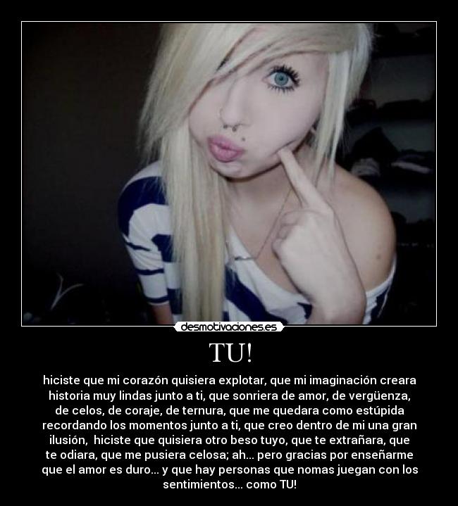 TU! - hiciste que mi corazón quisiera explotar, que mi imaginación creara
historia muy lindas junto a ti, que sonriera de amor, de vergüenza,
de celos, de coraje, de ternura, que me quedara como estúpida
recordando los momentos junto a ti, que creo dentro de mi una gran
ilusión, hiciste que quisiera otro beso tuyo, que te extrañara, que
te odiara, que me pusiera celosa; ah... pero gracias por enseñarme
que el amor es duro... y que hay personas que nomas juegan con los
sentimientos... como TU!
