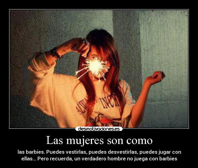 Las mujeres son como - las barbies. Puedes vestirlas, puedes desvestirlas, puedes jugar con
ellas... Pero recuerda, un verdadero hombre no juega con barbies