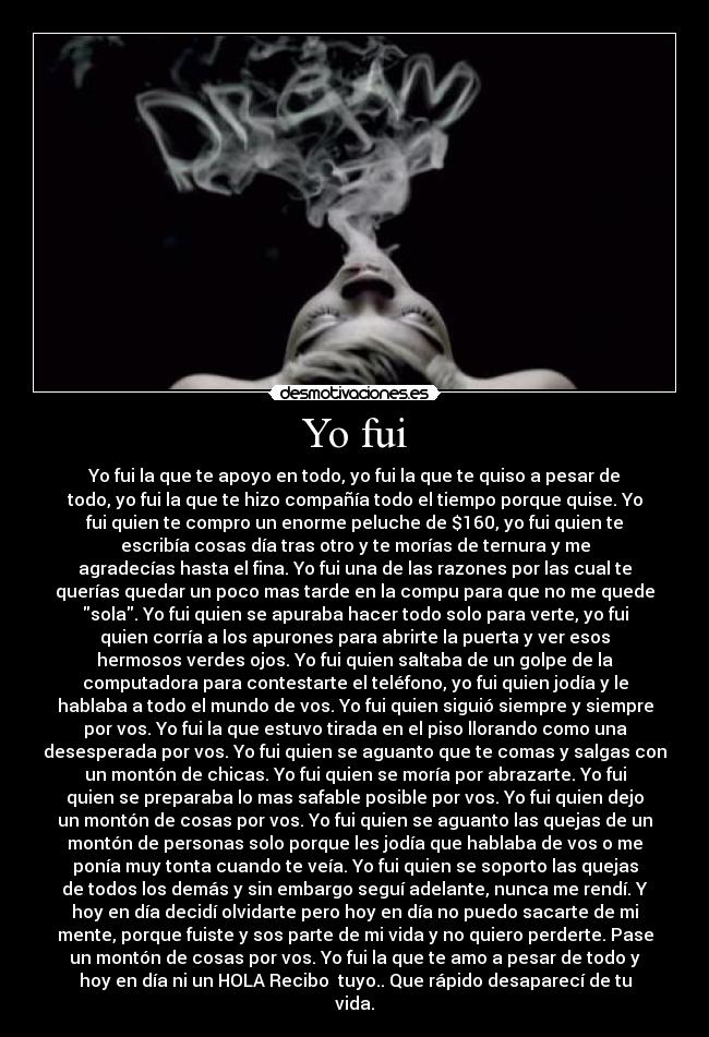 Yo fui - Yo fui la que te apoyo en todo, yo fui la que te quiso a pesar de
todo, yo fui la que te hizo compañía todo el tiempo porque quise. Yo
fui quien te compro un enorme peluche de $160, yo fui quien te
escribía cosas día tras otro y te morías de ternura y me
agradecías hasta el fina. Yo fui una de las razones por las cual te
querías quedar un poco mas tarde en la compu para que no me quede
sola. Yo fui quien se apuraba hacer todo solo para verte, yo fui
quien corría a los apurones para abrirte la puerta y ver esos
hermosos verdes ojos. Yo fui quien saltaba de un golpe de la
computadora para contestarte el teléfono, yo fui quien jodía y le
hablaba a todo el mundo de vos. Yo fui quien siguió siempre y siempre
por vos. Yo fui la que estuvo tirada en el piso llorando como una
desesperada por vos. Yo fui quien se aguanto que te comas y salgas con
un montón de chicas. Yo fui quien se moría por abrazarte. Yo fui
quien se preparaba lo mas safable posible por vos. Yo fui quien dejo
un montón de cosas por vos. Yo fui quien se aguanto las quejas de un
montón de personas solo porque les jodía que hablaba de vos o me
ponía muy tonta cuando te veía. Yo fui quien se soporto las quejas
de todos los demás y sin embargo seguí adelante, nunca me rendí. Y
hoy en día decidí olvidarte pero hoy en día no puedo sacarte de mi
mente, porque fuiste y sos parte de mi vida y no quiero perderte. Pase
un montón de cosas por vos. Yo fui la que te amo a pesar de todo y
hoy en día ni un HOLA Recibo tuyo.. Que rápido desaparecí de tu
vida.
