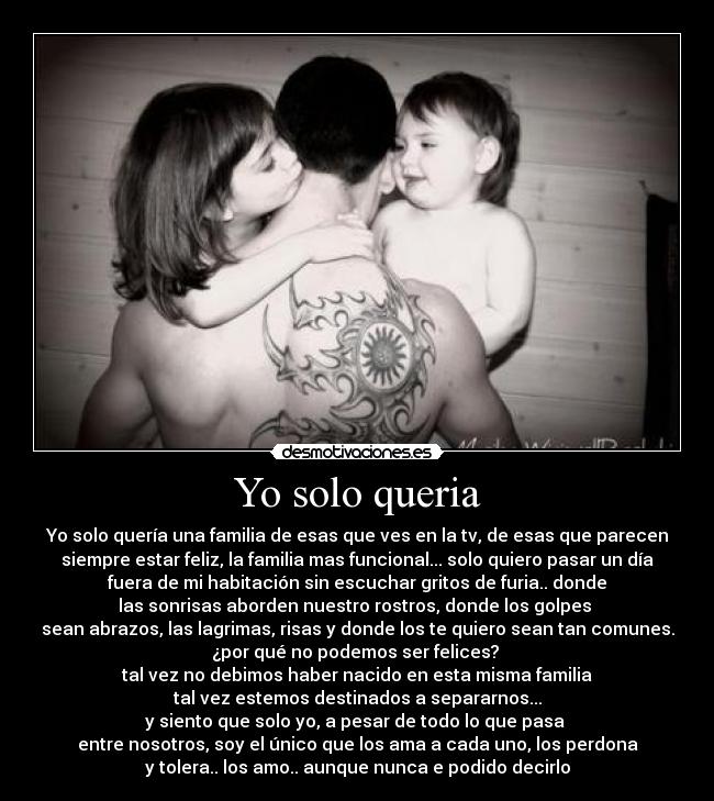 Yo solo queria - Yo solo quería una familia de esas que ves en la tv, de esas que parecen
siempre estar feliz, la familia mas funcional... solo quiero pasar un día
fuera de mi habitación sin escuchar gritos de furia.. donde
las sonrisas aborden nuestro rostros, donde los golpes
sean abrazos, las lagrimas, risas y donde los te quiero sean tan comunes.
¿por qué no podemos ser felices?
tal vez no debimos haber nacido en esta misma familia
tal vez estemos destinados a separarnos...
y siento que solo yo, a pesar de todo lo que pasa
entre nosotros, soy el único que los ama a cada uno, los perdona
y tolera.. los amo.. aunque nunca e podido decirlo