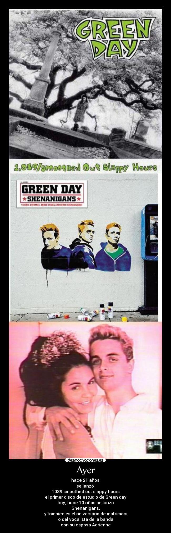 Ayer - hace 21 años,
se lanzó
1039 smoothed out slappy hours
el primer disco de estudio de Green day
hoy, hace 10 años se lanzo
Shenanigans,
y tambien es el aniversario de matrimoni
o del vocalista de la banda
con su esposa Adrienne