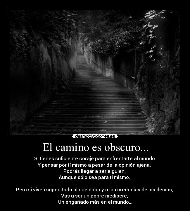El camino es obscuro... - Si tienes suficiente coraje para enfrentarte al mundo 
Y pensar por tí mismo a pesar de la opinión ajena, 
Podrás llegar a ser alguien, 
Aunque sólo sea para tí mismo. 

Pero si vives supeditado al qué dirán y a las creencias de los demás, 
Vas a ser un pobre mediocre, 
Un engañado más en el mundo...