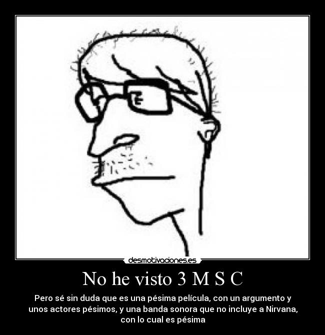 No he visto 3 M S C - Pero sé sin duda que es una pésima película, con un argumento y
unos actores pésimos, y una banda sonora que no incluye a Nirvana,
con lo cual es pésima