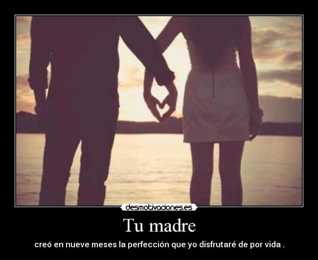 Tu madre - creó en nueve meses la perfección que yo disfrutaré de por vida .