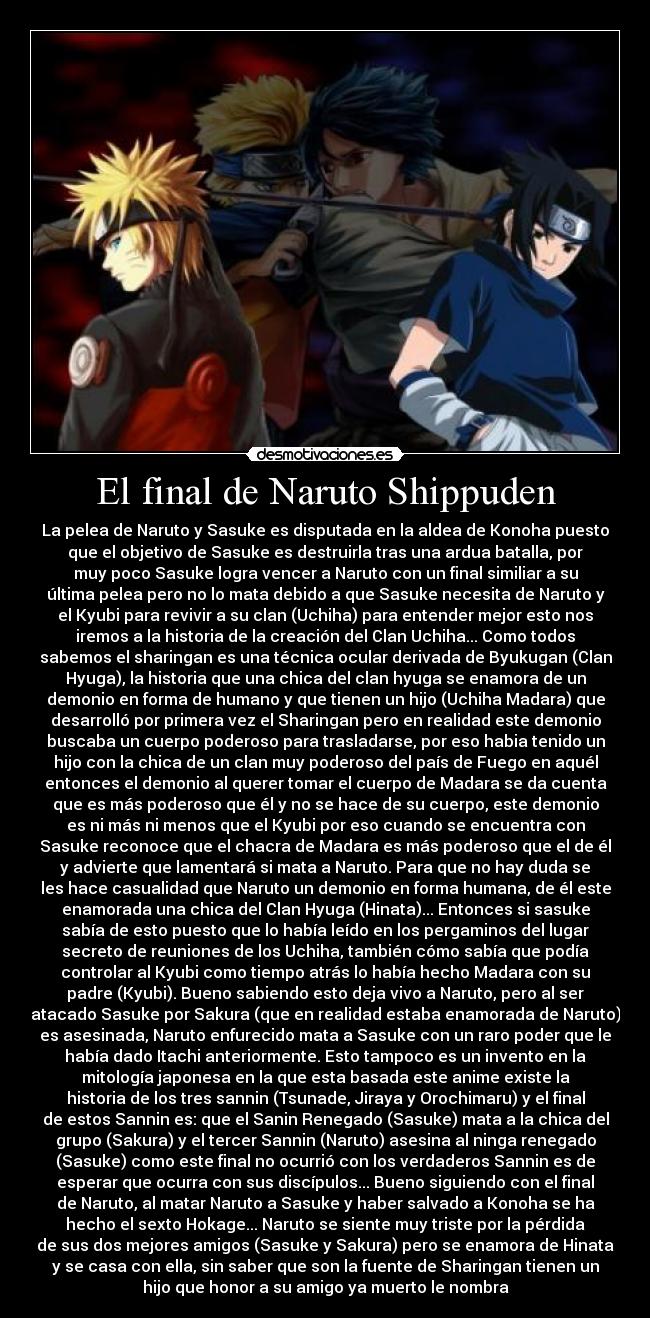 El final de Naruto Shippuden - La pelea de Naruto y Sasuke es disputada en la aldea de Konoha puesto
que el objetivo de Sasuke es destruirla tras una ardua batalla, por
muy poco Sasuke logra vencer a Naruto con un final similiar a su
última pelea pero no lo mata debido a que Sasuke necesita de Naruto y
el Kyubi para revivir a su clan (Uchiha) para entender mejor esto nos
iremos a la historia de la creación del Clan Uchiha... Como todos
sabemos el sharingan es una técnica ocular derivada de Byukugan (Clan
Hyuga), la historia que una chica del clan hyuga se enamora de un
demonio en forma de humano y que tienen un hijo (Uchiha Madara) que
desarrolló por primera vez el Sharingan pero en realidad este demonio
buscaba un cuerpo poderoso para trasladarse, por eso habia tenido un
hijo con la chica de un clan muy poderoso del país de Fuego en aquél
entonces el demonio al querer tomar el cuerpo de Madara se da cuenta
que es más poderoso que él y no se hace de su cuerpo, este demonio
es ni más ni menos que el Kyubi por eso cuando se encuentra con
Sasuke reconoce que el chacra de Madara es más poderoso que el de él
y advierte que lamentará si mata a Naruto. Para que no hay duda se
les hace casualidad que Naruto un demonio en forma humana, de él este
enamorada una chica del Clan Hyuga (Hinata)... Entonces si sasuke
sabía de esto puesto que lo había leído en los pergaminos del lugar
secreto de reuniones de los Uchiha, también cómo sabía que podía
controlar al Kyubi como tiempo atrás lo había hecho Madara con su
padre (Kyubi). Bueno sabiendo esto deja vivo a Naruto, pero al ser
atacado Sasuke por Sakura (que en realidad estaba enamorada de Naruto)
es asesinada, Naruto enfurecido mata a Sasuke con un raro poder que le
había dado Itachi anteriormente. Esto tampoco es un invento en la
mitología japonesa en la que esta basada este anime existe la
historia de los tres sannin (Tsunade, Jiraya y Orochimaru) y el final
de estos Sannin es: que el Sanin Renegado (Sasuke) mata a la chica del
grupo (Sakura) y el tercer Sannin (Naruto) asesina al ninga renegado
(Sasuke) como este final no ocurrió con los verdaderos Sannin es de
esperar que ocurra con sus discípulos... Bueno siguiendo con el final
de Naruto, al matar Naruto a Sasuke y haber salvado a Konoha se ha
hecho el sexto Hokage... Naruto se siente muy triste por la pérdida
de sus dos mejores amigos (Sasuke y Sakura) pero se enamora de Hinata
y se casa con ella, sin saber que son la fuente de Sharingan tienen un
hijo que honor a su amigo ya muerto le nombra