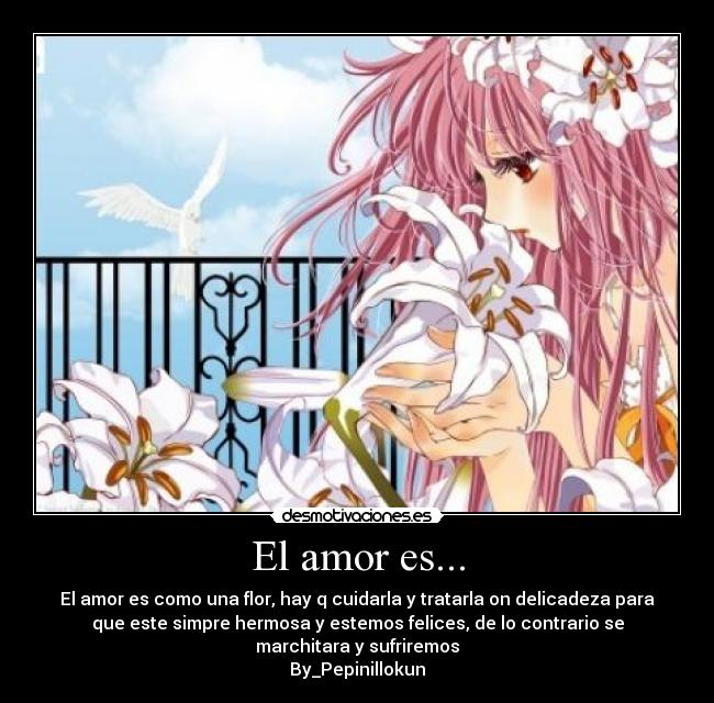 El amor es... - El amor es como una flor, hay q cuidarla y tratarla on delicadeza para
que este simpre hermosa y estemos felices, de lo contrario se
marchitara y sufriremos
By_Pepinillokun