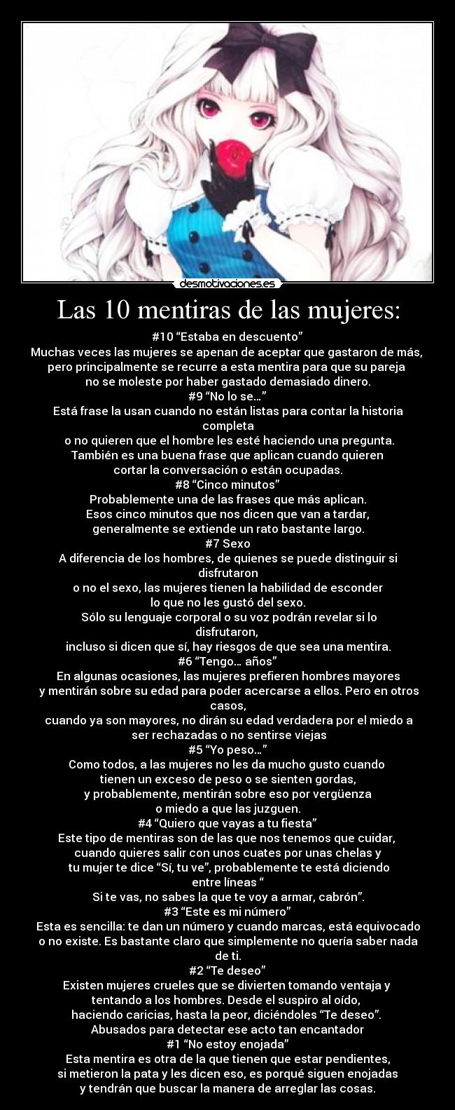 Las 10 mentiras de las mujeres: - #10 “Estaba en descuento”
Muchas veces las mujeres se apenan de aceptar que gastaron de más,
pero principalmente se recurre a esta mentira para que su pareja
no se moleste por haber gastado demasiado dinero.
#9 “No lo se…”
Está frase la usan cuando no están listas para contar la historia
completa
o no quieren que el hombre les esté haciendo una pregunta.
También es una buena frase que aplican cuando quieren
cortar la conversación o están ocupadas.
#8 “Cinco minutos”
Probablemente una de las frases que más aplican.
Esos cinco minutos que nos dicen que van a tardar,
generalmente se extiende un rato bastante largo.
#7 Sexo
A diferencia de los hombres, de quienes se puede distinguir si
disfrutaron
o no el sexo, las mujeres tienen la habilidad de esconder
lo que no les gustó del sexo.
Sólo su lenguaje corporal o su voz podrán revelar si lo
disfrutaron,
incluso si dicen que sí, hay riesgos de que sea una mentira.
#6 “Tengo… años”
En algunas ocasiones, las mujeres prefieren hombres mayores
y mentirán sobre su edad para poder acercarse a ellos. Pero en otros
casos,
cuando ya son mayores, no dirán su edad verdadera por el miedo a
ser rechazadas o no sentirse viejas
#5 “Yo peso…”
Como todos, a las mujeres no les da mucho gusto cuando
tienen un exceso de peso o se sienten gordas,
y probablemente, mentirán sobre eso por vergüenza
o miedo a que las juzguen.
#4 “Quiero que vayas a tu fiesta”
Este tipo de mentiras son de las que nos tenemos que cuidar,
cuando quieres salir con unos cuates por unas chelas y
tu mujer te dice “Sí, tu ve”, probablemente te está diciendo
entre líneas “
Si te vas, no sabes la que te voy a armar, cabrón”.
#3 “Este es mi número”
Esta es sencilla: te dan un número y cuando marcas, está equivocado
o no existe. Es bastante claro que simplemente no quería saber nada
de ti.
#2 “Te deseo”
Existen mujeres crueles que se divierten tomando ventaja y
tentando a los hombres. Desde el suspiro al oído,
haciendo caricias, hasta la peor, diciéndoles “Te deseo”.
Abusados para detectar ese acto tan encantador
#1 “No estoy enojada”
Esta mentira es otra de la que tienen que estar pendientes,
si metieron la pata y les dicen eso, es porqué siguen enojadas
y tendrán que buscar la manera de arreglar las cosas.